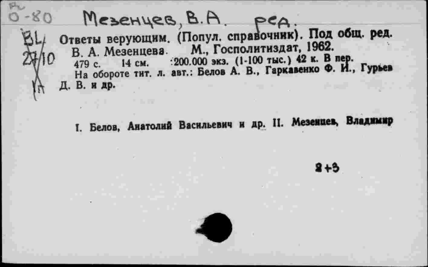 ﻿о-^О	р«А-
'Йк/ Ответы верующим. (Попул. справочник). Под общ. ред.
Х»Ал В. А. Мезенцеве М., Госполитиздат, 1962.
4М10	479 с. 14 см. :200.000 экз. (1-100 тыс.) 42 к. В пер.
х	На обороте тит. л. авт.: Белов А. В.. Гаркавенко Ф. И., Гурьев
А Д. В. и др.
I. Белов, Анатолий Васильевич и др. П. Мезеииев, Владшир
8+Ь